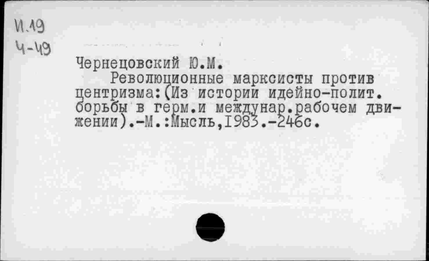 ﻿VI. 49 ч-\е
Чернецовский Ю.М.
Революционные марксисты против центризма:(Из истории идейно-полит. борьбы в герм.и междунар.рабочем движении).-М. :Мысль,1985.-246с.